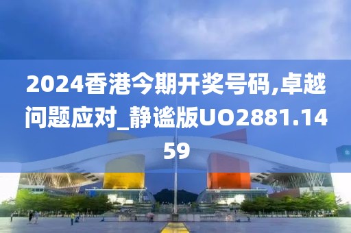 2024香港今期开奖号码,卓越问题应对_静谧版UO2881.1459