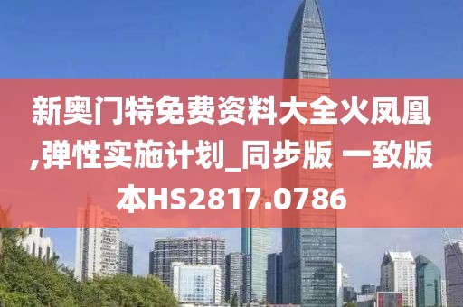 新奥门特免费资料大全火凤凰,弹性实施计划_同步版 一致版本HS2817.0786