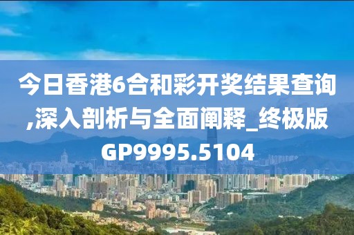 今日香港6合和彩开奖结果查询,深入剖析与全面阐释_终极版GP9995.5104