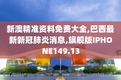 新澳精准资料免费大全,巴西最新新冠肺炎消息,旗舰版IPHONE149.13