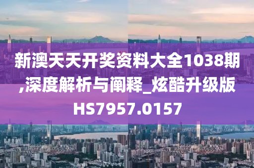 新澳天天开奖资料大全1038期,深度解析与阐释_炫酷升级版HS7957.0157