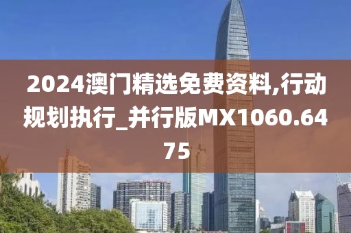 2024澳门精选免费资料,行动规划执行_并行版MX1060.6475
