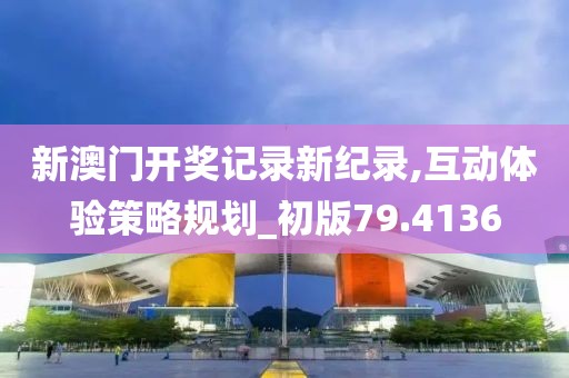 新澳门开奖记录新纪录,互动体验策略规划_初版79.4136