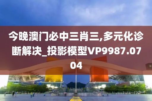 今晚澳门必中三肖三,多元化诊断解决_投影模型VP9987.0704