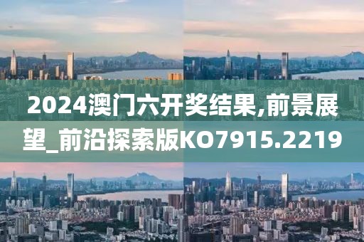 2024澳门六开奖结果,前景展望_前沿探索版KO7915.2219