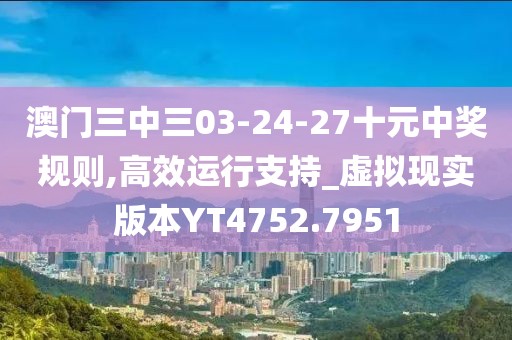 澳门三中三03-24-27十元中奖规则,高效运行支持_虚拟现实版本YT4752.7951