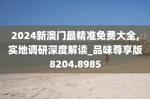 2024新澳门最精准免费大全,实地调研深度解读_品味尊享版8204.8985