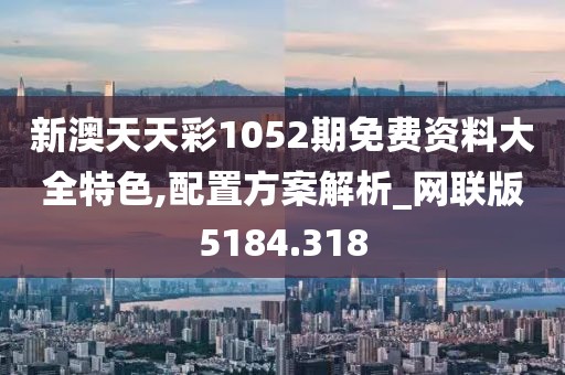 新澳天天彩1052期免费资料大全特色,配置方案解析_网联版5184.318