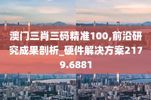 澳门三肖三码精准100,前沿研究成果剖析_硬件解决方案2179.6881