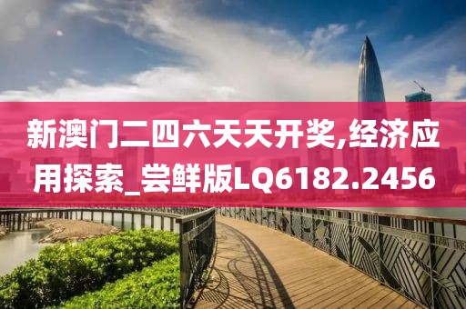 新澳门二四六天天开奖,经济应用探索_尝鲜版LQ6182.2456