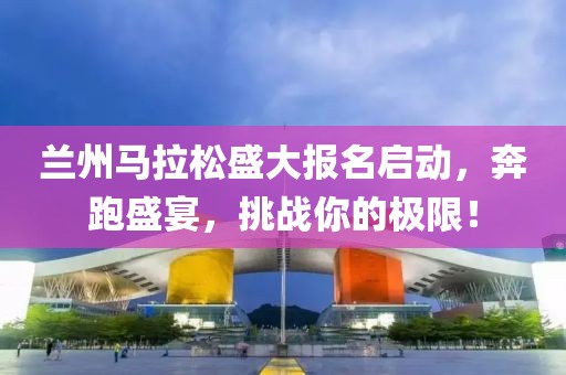 兰州马拉松盛大报名启动，奔跑盛宴，挑战你的极限！