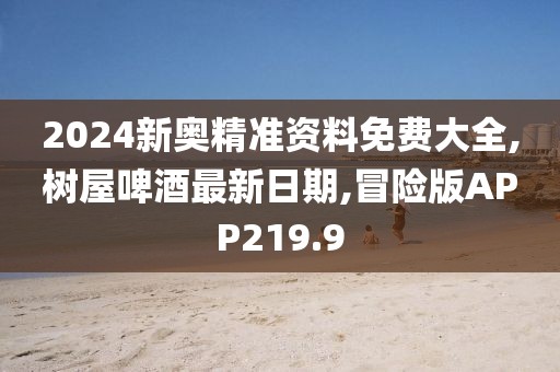 2024新奥精准资料免费大全,树屋啤酒最新日期,冒险版APP219.9