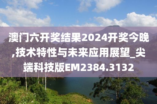 澳门六开奖结果2024开奖今晚,技术特性与未来应用展望_尖端科技版EM2384.3132