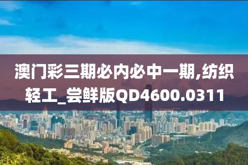 澳门彩三期必内必中一期,纺织轻工_尝鲜版QD4600.0311