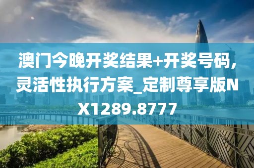 澳门今晚开奖结果+开奖号码,灵活性执行方案_定制尊享版NX1289.8777