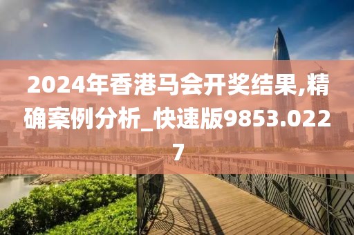 2024年香港马会开奖结果,精确案例分析_快速版9853.0227