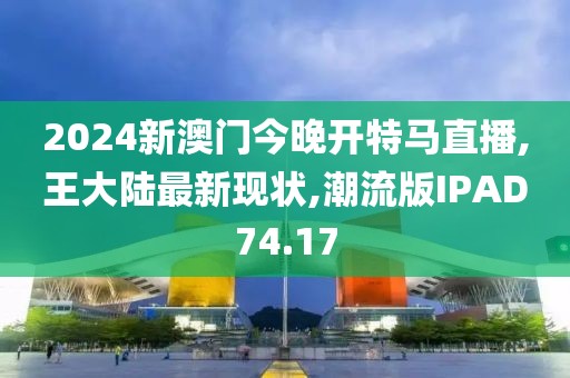 2024新澳门今晚开特马直播,王大陆最新现状,潮流版IPAD74.17