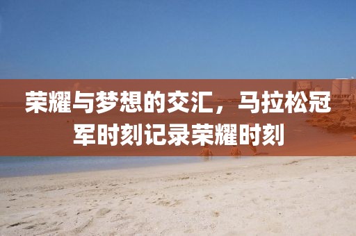 荣耀与梦想的交汇，马拉松冠军时刻记录荣耀时刻