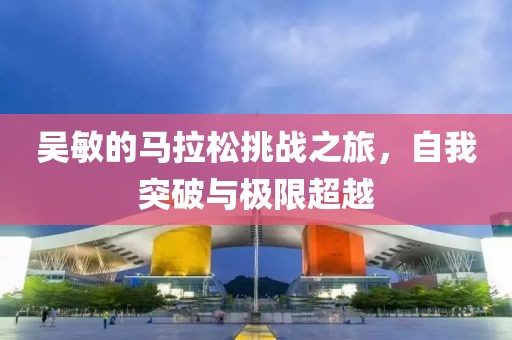 吴敏的马拉松挑战之旅，自我突破与极限超越