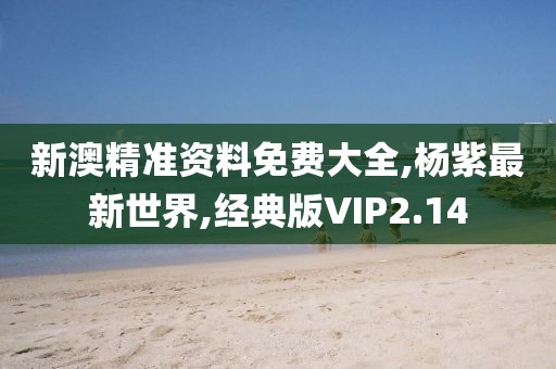 新澳精准资料免费大全,杨紫最新世界,经典版VIP2.14