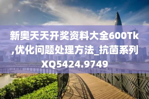 新奥天天开奖资料大全600Tk,优化问题处理方法_抗菌系列XQ5424.9749