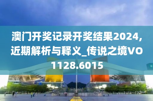 澳门开奖记录开奖结果2024,近期解析与释义_传说之境VO1128.6015