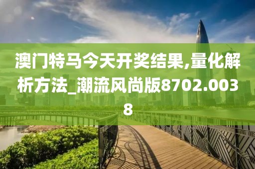 澳门特马今天开奖结果,量化解析方法_潮流风尚版8702.0038