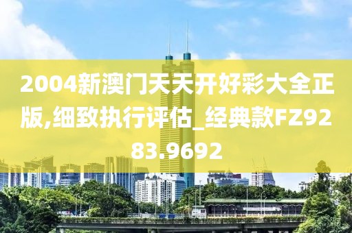 2004新澳门天天开好彩大全正版,细致执行评估_经典款FZ9283.9692