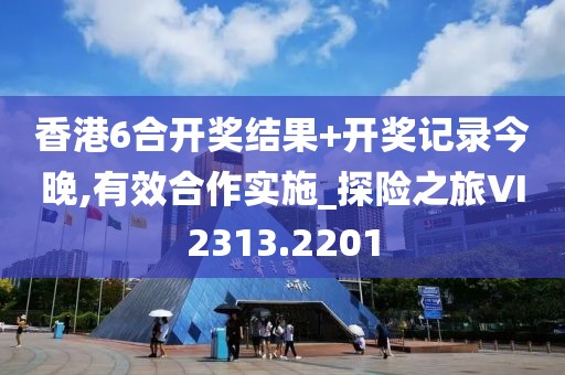 香港6合开奖结果+开奖记录今晚,有效合作实施_探险之旅VI2313.2201