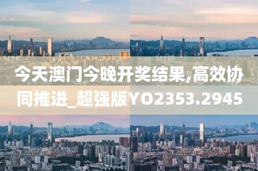 今天澳门今晚开奖结果,高效协同推进_超强版YO2353.2945