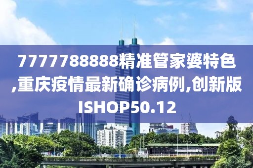 7777788888精准管家婆特色,重庆疫情最新确诊病例,创新版ISHOP50.12