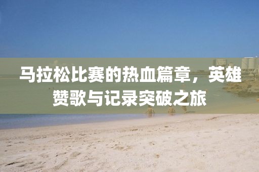 马拉松比赛的热血篇章，英雄赞歌与记录突破之旅