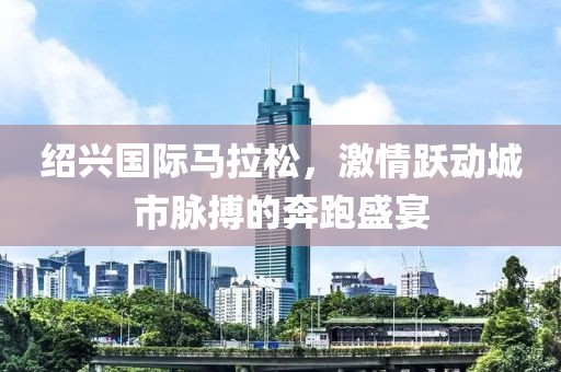 绍兴国际马拉松，激情跃动城市脉搏的奔跑盛宴