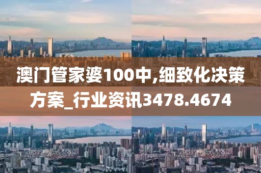 澳门管家婆100中,细致化决策方案_行业资讯3478.4674