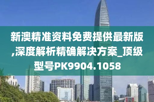 新澳精准资料免费提供最新版,深度解析精确解决方案_顶级型号PK9904.1058