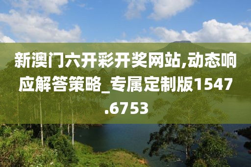 新澳门六开彩开奖网站,动态响应解答策略_专属定制版1547.6753