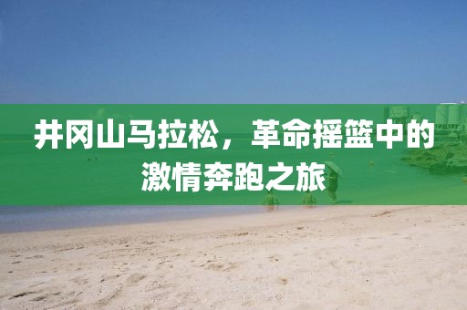 井冈山马拉松，革命摇篮中的激情奔跑之旅