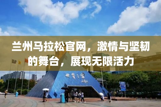 兰州马拉松官网，激情与坚韧的舞台，展现无限活力