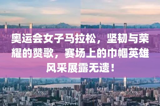奥运会女子马拉松，坚韧与荣耀的赞歌，赛场上的巾帼英雄风采展露无遗！