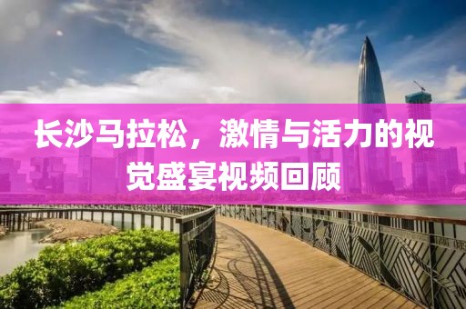 长沙马拉松，激情与活力的视觉盛宴视频回顾