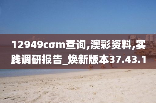 12949cσm查询,澳彩资料,实践调研报告_焕新版本37.43.10