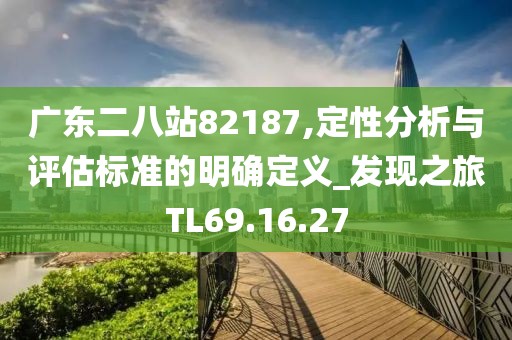 广东二八站82187,定性分析与评估标准的明确定义_发现之旅TL69.16.27