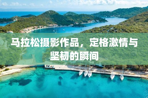 马拉松摄影作品，定格激情与坚韧的瞬间