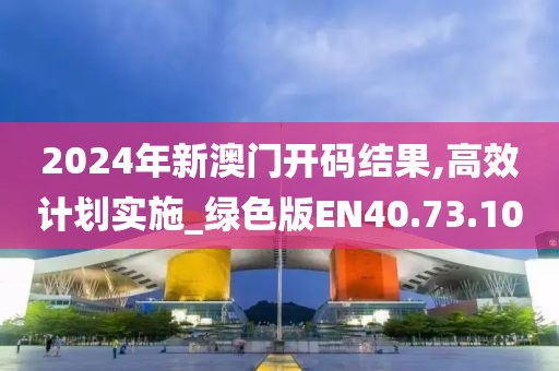 2024年新澳门开码结果,高效计划实施_绿色版EN40.73.10