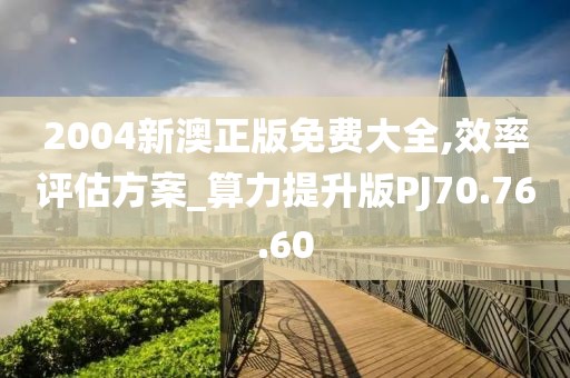 2004新澳正版免费大全,效率评估方案_算力提升版PJ70.76.60