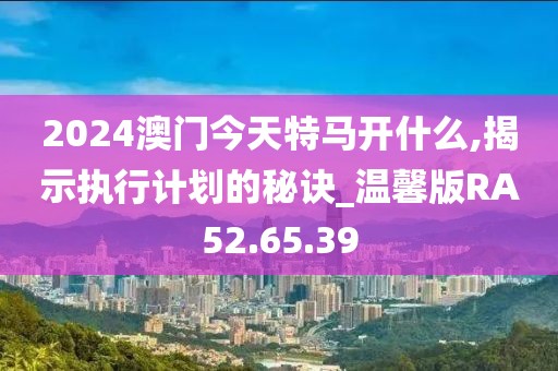 2024澳门今天特马开什么,揭示执行计划的秘诀_温馨版RA52.65.39