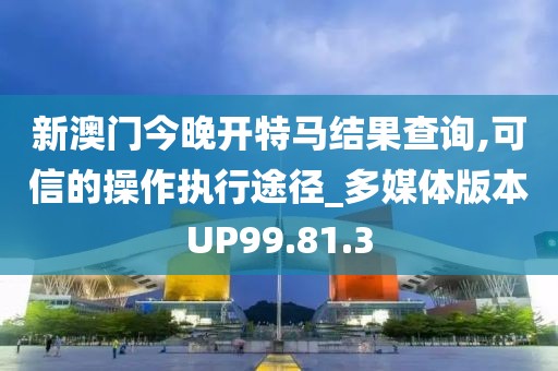 新澳门今晚开特马结果查询,可信的操作执行途径_多媒体版本UP99.81.3