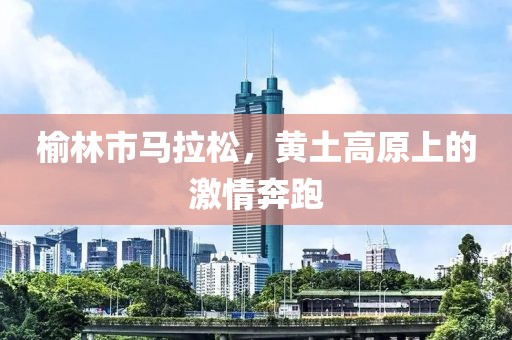 榆林市马拉松，黄土高原上的激情奔跑