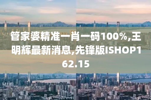 管家婆精准一肖一码100%,王明辉最新消息,先锋版ISHOP162.15