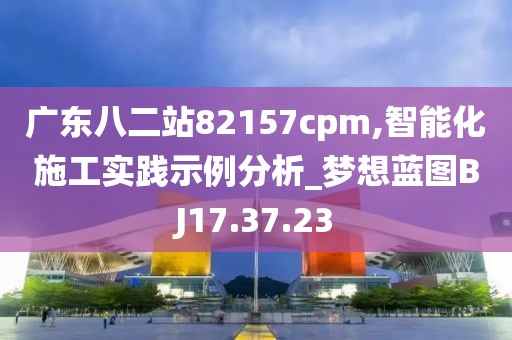 广东八二站82157cpm,智能化施工实践示例分析_梦想蓝图BJ17.37.23